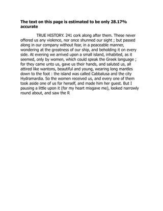 The text on this page is estimated to be only 28.17%
accurate
TRUE HISTORY. 241 cork along after them. These never
offered us any violence, nor once shunned our sight ; but passed
along in our company without fear, in a peaceable manner,
wondering at the greatness of our ship, and beholding it on every
side. At evening we arrived upon a small island, inhabited, as it
seemed, only by women, which could speak the Greek language ;
for they came unto us, gave us their hands, and saluted us, all
attired like wantons, beautiful and young, wearing long mantles
down to the foot : the island was called Cabbalusa and the city
Hydramardia. So the women received us, and every one of them
took aside one of us for herself, and made him her guest. But I
pausing a little upon it (for my heart misgave me), looked narrowly
round about, and saw the R
 