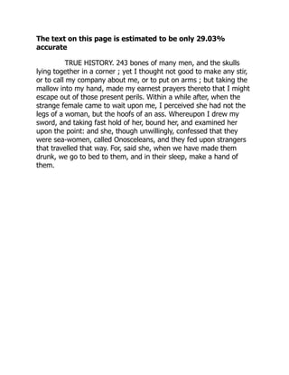 The text on this page is estimated to be only 29.03%
accurate
TRUE HISTORY. 243 bones of many men, and the skulls
lying together in a corner ; yet I thought not good to make any stir,
or to call my company about me, or to put on arms ; but taking the
mallow into my hand, made my earnest prayers thereto that I might
escape out of those present perils. Within a while after, when the
strange female came to wait upon me, I perceived she had not the
legs of a woman, but the hoofs of an ass. Whereupon I drew my
sword, and taking fast hold of her, bound her, and examined her
upon the point: and she, though unwillingly, confessed that they
were sea-women, called Onosceleans, and they fed upon strangers
that travelled that way. For, said she, when we have made them
drunk, we go to bed to them, and in their sleep, make a hand of
them.
 