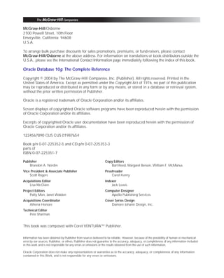 ORACLE Series TIGHT / Oracle Database 10g: TCR / Loney / 225351-7 / Front Matter
Blind Folio FM:ii
McGraw-Hill/Osborne
2100 Powell Street, 10th Floor
Emeryville, California 94608
U.S.A.
To arrange bulk purchase discounts for sales promotions, premiums, or fund-raisers, please contact
McGraw-Hill/Osborne at the above address. For information on translations or book distributors outside the
U.S.A., please see the International Contact Information page immediately following the index of this book.
Oracle Database 10g: The Complete Reference
Copyright © 2004 by The McGraw-Hill Companies, Inc. (Publisher). All rights reserved. Printed in the
United States of America. Except as permitted under the Copyright Act of 1976, no part of this publication
may be reproduced or distributed in any form or by any means, or stored in a database or retrieval system,
without the prior written permission of Publisher.
Oracle is a registered trademark of Oracle Corporation and/or its affiliates.
Screen displays of copyrighted Oracle software programs have been reproduced herein with the permission
of Oracle Corporation and/or its affiliates.
Excerpts of copyrighted Oracle user documentation have been reproduced herein with the permission of
Oracle Corporation and/or its affiliates.
1234567890 CUS CUS 01987654
Book p/n 0-07-225352-5 and CD p/n 0-07-225353-3
parts of
ISBN 0-07-225351-7
Publisher
Brandon A. Nordin
Vice President & Associate Publisher
Scott Rogers
Acquisitions Editor
Lisa McClain
Project Editors
Patty Mon, Janet Walden
Acquisitions Coordinator
Athena Honore
Technical Editor
Pete Sharman
Copy Editors
Bart Reed, Margaret Berson, William F. McManus
Proofreader
Carol Henry
Indexer
Jack Lewis
Computer Designer
Apollo Publishing Services
Cover Series Design
Damore Johann Design, Inc.
This book was composed with Corel VENTURA™ Publisher.
Information has been obtained by Publisher from sources believed to be reliable. However, because of the possibility of human or mechanical
error by our sources, Publisher, or others, Publisher does not guarantee to the accuracy, adequacy, or completeness of any information included
in this work and is not responsible for any errors or omissions or the results obtained from the use of such information.
Oracle Corporation does not make any representations or warranties as to the accuracy, adequacy, or completeness of any information
contained in this Work, and is not responsible for any errors or omissions.
P:010CompOracle8351-7CDVenturabook.vp
Friday, August 13, 2004 1:44:11 PM
Color profile: Generic CMYK printer profile
Composite Default screen
 