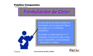 © PolyOne
Resinas, Colores, Compuestos
PolyOne CompuestosPolyOne CompuestosPolyOne CompuestosPolyOne Compuestos
Planta Certificada ISO-9001 y QS9000
Formulación de ColorFormulación de ColorFormulación de Color
La mayoría de los colores puede ser
formulados con un pigmento blanco,
uno negro y 2 o 3 colorantes
cromáticos.
Su trabajo es seleccionar los 2 o 3
colorantes correctos de entre varios
cientos disponibles comercialmente
...Sin perder la cordura.
 