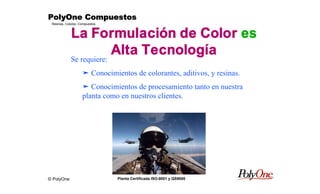 © PolyOne
Resinas, Colores, Compuestos
PolyOne CompuestosPolyOne CompuestosPolyOne CompuestosPolyOne Compuestos
Planta Certificada ISO-9001 y QS9000
La Formulación de Color es
Alta Tecnología
Se requiere:
ä Conocimientos de colorantes, aditivos, y resinas.
ä Conocimientos de procesamiento tanto en nuestra
planta como en nuestros clientes.
 