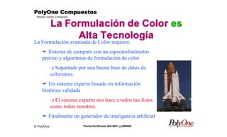 © PolyOne
Resinas, Colores, Compuestos
PolyOne CompuestosPolyOne CompuestosPolyOne CompuestosPolyOne Compuestos
Planta Certificada ISO-9001 y QS9000
La Formulación de Color es
Alta Tecnología
La Formulación avanzada de Color requiere:
ä Sistema de computo con un espectrofotómetro
preciso y algoritmos de formulación de color
m Soportado por una buena base de datos de
colorantes.
ä Un sistema experto basado en información
histórica validada
m El sistema experto nos hace a todos tan listos
como todos nosotros.
ä Finalmente un generador de inteligencia artificial
 