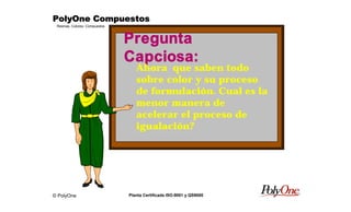© PolyOne
Resinas, Colores, Compuestos
PolyOne CompuestosPolyOne CompuestosPolyOne CompuestosPolyOne Compuestos
Planta Certificada ISO-9001 y QS9000
Pregunta
Capciosa:
Ahora que saben todoAhora que saben todo
sobre color y su procesosobre color y su proceso
de formulación. Cual es lade formulación. Cual es la
menor manera demenor manera de
acelerar el proceso deacelerar el proceso de
igualación?igualación?
 