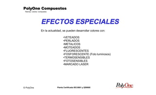 © PolyOne
Resinas, Colores, Compuestos
PolyOne CompuestosPolyOne CompuestosPolyOne CompuestosPolyOne Compuestos
Planta Certificada ISO-9001 y QS9000
EFECTOS ESPECIALES
En la actualidad, se pueden desarrollar colores con:
•VETEADOS
•PERLADOS
•METALICOS
•MOTEADOS
•FLUORESCENTES
•FOSFORESCENTE (Foto luminosos)
•TERMOSENSIBLES
•FOTOSENSIBLES
•MARCADO LASER
 