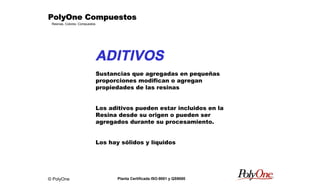 © PolyOne
Resinas, Colores, Compuestos
PolyOne CompuestosPolyOne CompuestosPolyOne CompuestosPolyOne Compuestos
Planta Certificada ISO-9001 y QS9000
ADITIVOS
Sustancias que agregadas en pequeñas
proporciones modifican o agregan
propiedades de las resinas
Los aditivos pueden estar incluidos en la
Resina desde su origen o pueden ser
agregados durante su procesamiento.
Los hay sólidos y líquidos
 