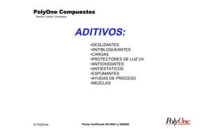 © PolyOne
Resinas, Colores, Compuestos
PolyOne CompuestosPolyOne CompuestosPolyOne CompuestosPolyOne Compuestos
Planta Certificada ISO-9001 y QS9000
ADITIVOS:
•DESLIZANTES
•ANTIBLOQUEANTES
•CARGAS
•PROTECTORES DE LUZ UV
•ANTIOXIDANTES
•ANTIESTATICOS
•ESPUMANTES
•AYUDAS DE PROCESO
•MEZCLAS
 
