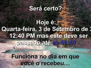 Será certo? Hoje é: Quinta-feira, 4 de Junho de 2009   12:40 PM  mas este deve ser passado até  as 19:40 Funciona no dia em que você o recebeu… 