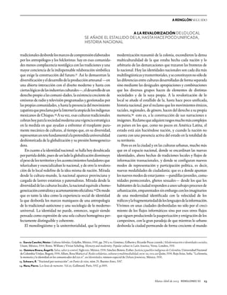 Marzo-Abril de 2003 RENGLONES 53 23
A RENGLÓN SEGUIDO
tradicionalesdesbordelosmarcosdecomprensiónelaborados
por los antropólogos y los folcloristas: hay en esas comunida-
des menos complacencia nostálgica con las tradiciones y una
mayor conciencia de la indispensable relaboración simbólica
que exige la construcción del futuro.11 Así lo demuestran la
diversificaciónyeldesarrollodelaproducciónartesanal—en
una abierta interacción con el diseño moderno y hasta con
ciertaslógicasdelasindustriasculturales—,eldesarrollodeun
derechopropio alascomuni-dades,la existencia crecientede
emisoras de radio y televisión programadas y gestionadas por
laspropiascomunidades,yhastalapresenciadelmovimiento
zapatistaqueproclamaporlaInternetlautopíadelosindígenas
mexicanos de Chiapas.12 A su vez, esas culturas tradicionales
cobranhoyparalasociedadmodernaunavigenciaestratégica
en la medida en que ayudan a enfrentar el trasplante pura-
mente mecánico de culturas, al tiempo que, en su diversidad,
representanunretofundamentalalapretendidauniversalidad
deshistorizada de la globalización y su presión homogeneiza-
dora.
En cuanto a la identidad nacional: se halla hoy desubicada
porpartidadoble,puesdeunladolaglobalizacióndisminuye
elpesodelosterritoriosylosacontecimientosfundadoresque
telurizaban y esencializaban lo nacional, y de otro la revalora-
ción de lo local redefine de la idea misma de nación. Mirada
desde la cultura-mundo, la nacional aparece provinciana y
cargada de lastres estatistas y paternalistas. Mirada desde la
diversidaddelasculturaslocales,lanacionalequivaleahomo-
geneizacióncentralistayacartonamientooficialista.13 Demodo
que es tanto la idea como la experiencia social de identidad
la que desborda los marcos maniqueos de una antropología
de lo tradicional-autóctono y una sociología de lo moderno-
universal. La identidad no puede, entonces, seguir siendo
pensada como expresión de una sola cultura homogénea per-
fectamente distinguible y coherente.
El monolingüismo y la uniterritorialidad, que la primera
modernización reasumió de la colonia, escondieron la densa
multiculturalidad de la que estaba hecha cada nación y lo
arbitrario de las demarcaciones que trazaron las fronteras de
lo nacional. Hoy las identidades nacionales son cada día más
multilingüísticasytrasterritoriales,yseconstituyennosólode
lasdiferenciasentreculturasdesarrolladasdeformaseparada
sino mediante las desiguales apropiaciones y combinaciones
que los diversos grupos hacen de elementos de distintas
sociedades y de la suya propia. A la revalorización de lo
local se añade el estallido de la, hasta hace poco unificada,
historia nacional, por el reclamo que los movimientos étnicos,
raciales, regionales, de género, hacen del derecho a su propia
memoria,14 esto es, a la construcción de sus narraciones e
imágenes.Reclamoqueadquiererasgosmuchomáscomplejos
en países en los que, como no pocos en América Latina, el
estado está aún haciéndose nación, y cuando la nación no
cuenta con una presencia activa del estado en la totalidad de
su territorio.
Pero es en la ciudad y en las culturas urbanas, mucho más
que en el espacio nacional, donde se encardinan las nuevas
identidades, ahora hechas de tradiciones locales y flujos de
información trasnacionales, y donde se configuran nuevos
modos de representación y participación política, es decir,
nuevas modalidades de ciudadanía; que es a donde apuntan
losnuevosmodosdeestarjuntos—pandillasjuveniles,comu-
nidades pentecostales, ghetos sexuales— desde los que los
habitantesdelaciudadrespondenaunossalvajesprocesosde
urbanización,emparentadossinembargoconlosimaginarios
de una modernidad identificada con la velocidad de los
tráficosylafragmentariedaddeloslenguajesdelainformación.
Vivimos en unas ciudades desbordadas no sólo por el creci-
miento de los flujos informáticos sino por esos otros flujos
quesiguenproduciendolapauperizaciónyemigracióndelos
campesinos, con la gran paradoja de que mientras lo urbano
desborda la ciudad permeando de forma creciente el mundo
11. García Canclini, Néstor. Culturas híbridas, Grijalbo, México, 1990, pp. 280 y ss; Giménez, Gilberto y Ricardo Pozas (coords.) Modernización e identidades sociales,
Unam, México, 1994; Rowe, William y Vivian Scheling. Memory and modernity. Popular culture in Latin America, Verso, Londres, 1991.
12. Quintero Rivera, Ángel G. Salsa, sabor y control, Siglo xxi, México, 1998; Sánchez Botero, Esther. Justicia y pueblos indígenas de Colombia, Universidad Nacional
deColombia/Unijus,Bogotá,1998;Alfaro,RosaMaríaetal.Redessolidarias,culturasymultimedialidad,ocic-al/uclap,Quito,1998;RojoArias,Sofía.“Lahistoria,
la memoria y la identidad en los comunicados del ezln”, en Identidades, número especial de Debate feminista, México, 1996.
13. Schwarz, R. “Nacional por sustracción”, en Punto de vista, núm.28, Buenos Aires, 1987.
14. Nora, Pierre. Les lieux de memoire. Vol.iii, Gallimard, París, 1992, p.1009.
A LA REVALORIZACIÓN DELOLOCAL
SE AÑADE EL ESTALLIDO DELA,HASTAHACEPOCOUNIFICADA,
HISTORIA NACIONAL
 