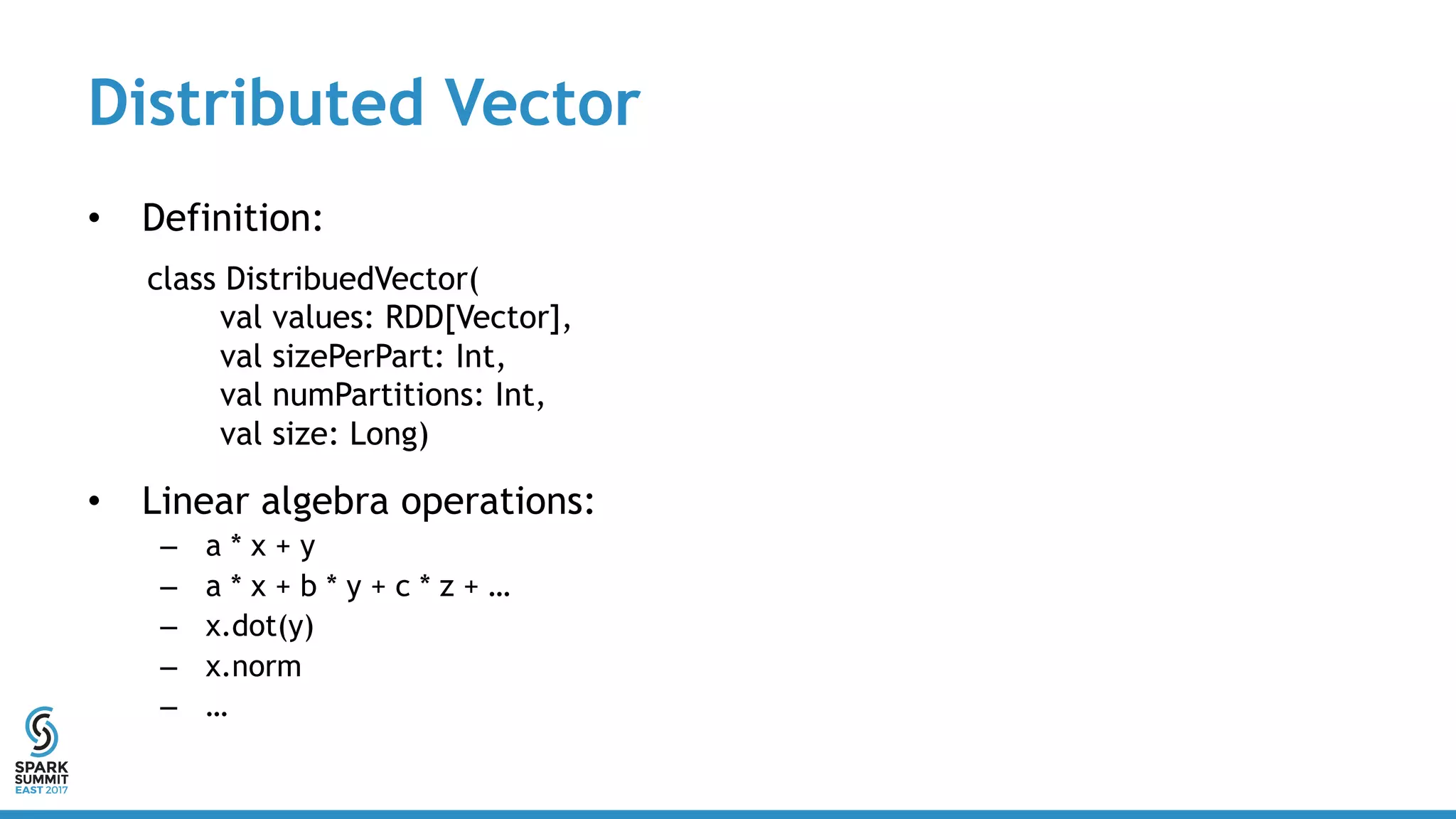 Distributed Vector
• Definition:
• Linear algebra operations:
– a * x + y
– a * x + b * y + c * z + …
– x.dot(y)
– x.norm
– …
class DistribuedVector(
val values: RDD[Vector],
val sizePerPart: Int,
val numPartitions: Int,
val size: Long)
 