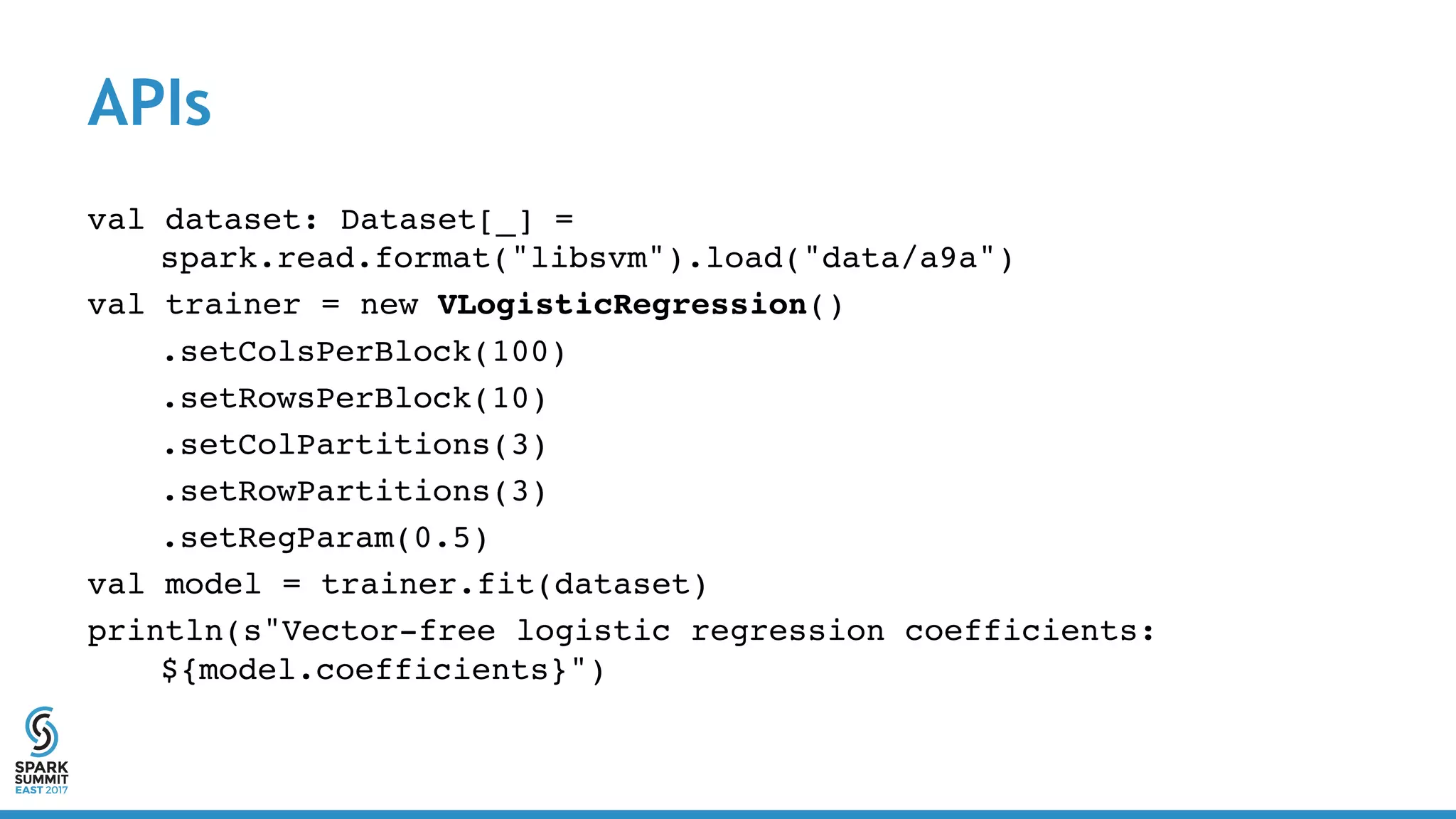 APIs
val dataset: Dataset[_] =
spark.read.format("libsvm").load("data/a9a")
val trainer = new VLogisticRegression()
.setColsPerBlock(100)
.setRowsPerBlock(10)
.setColPartitions(3)
.setRowPartitions(3)
.setRegParam(0.5)
val model = trainer.fit(dataset)
println(s"Vector-free logistic regression coefficients:
${model.coefficients}")
 