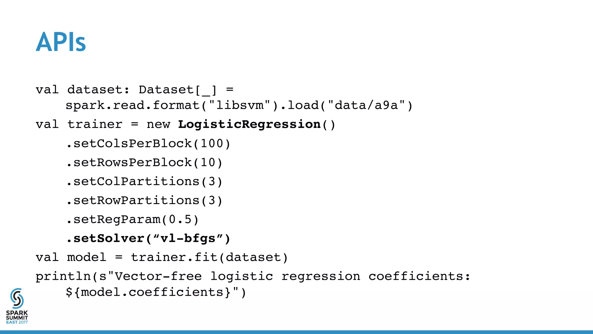 APIs
val dataset: Dataset[_] =
spark.read.format("libsvm").load("data/a9a")
val trainer = new LogisticRegression()
.setColsPerBlock(100)
.setRowsPerBlock(10)
.setColPartitions(3)
.setRowPartitions(3)
.setRegParam(0.5)
.setSolver(“vl-bfgs”)
val model = trainer.fit(dataset)
println(s"Vector-free logistic regression coefficients:
${model.coefficients}")
 