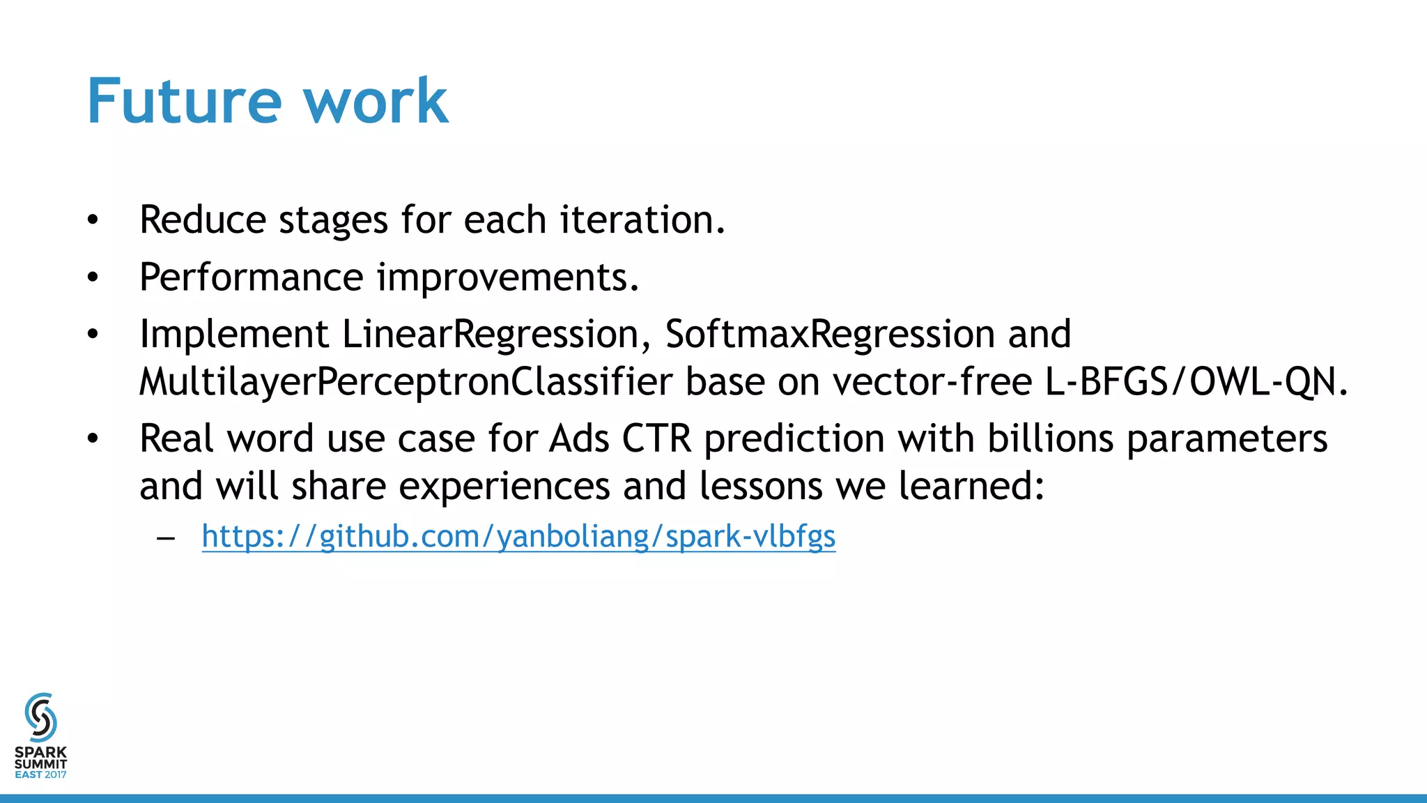 Future work
• Reduce stages for each iteration.
• Performance improvements.
• Implement LinearRegression, SoftmaxRegression and
MultilayerPerceptronClassifier base on vector-free L-BFGS/OWL-QN.
• Real word use case for Ads CTR prediction with billions parameters
and will share experiences and lessons we learned:
– https://github.com/yanboliang/spark-vlbfgs
 