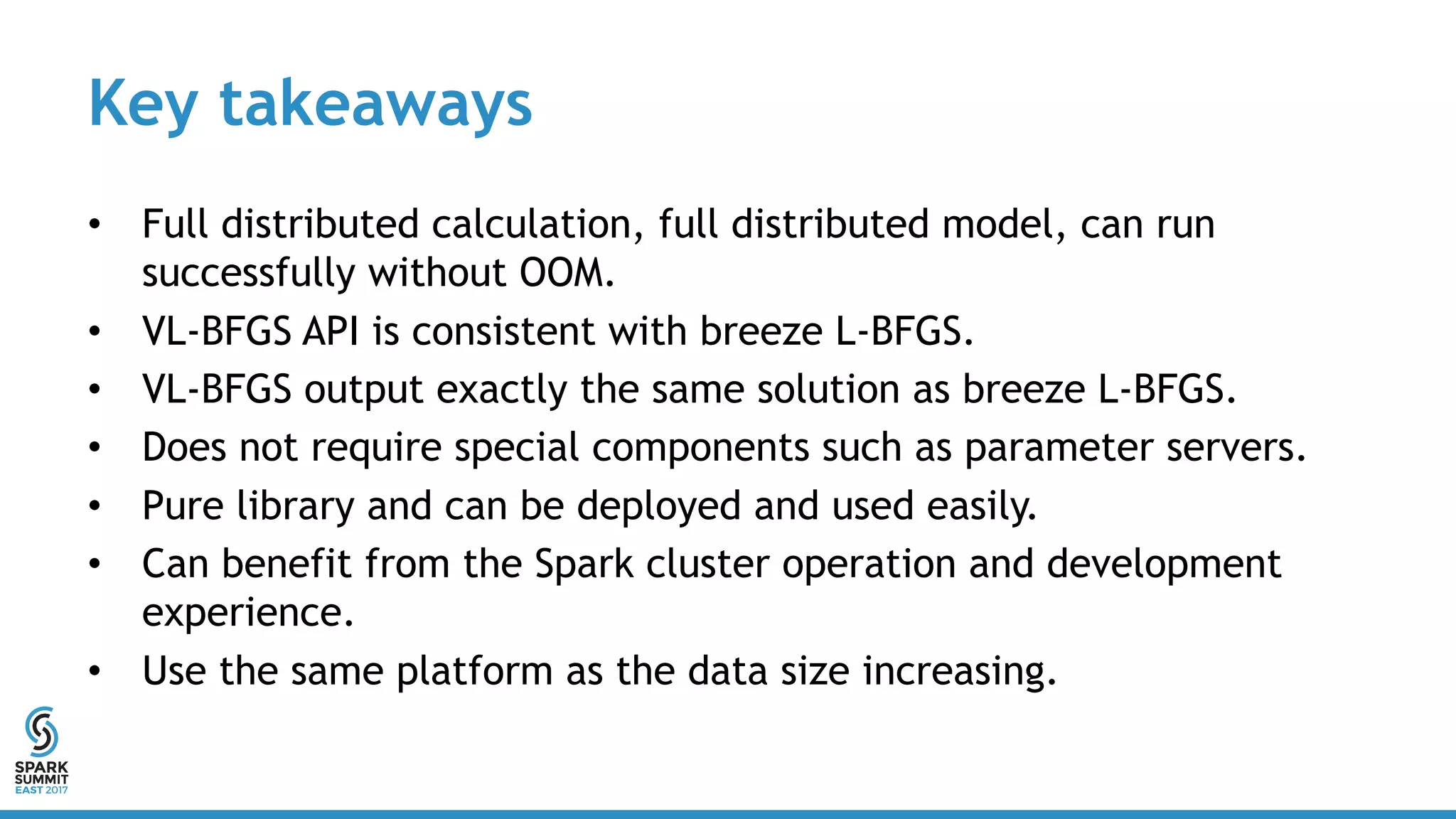 Key takeaways
• Full distributed calculation, full distributed model, can run
successfully without OOM.
• VL-BFGS API is consistent with breeze L-BFGS.
• VL-BFGS output exactly the same solution as breeze L-BFGS.
• Does not require special components such as parameter servers.
• Pure library and can be deployed and used easily.
• Can benefit from the Spark cluster operation and development
experience.
• Use the same platform as the data size increasing.
 