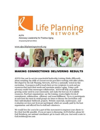 www.alpa.lifeplanningnetwork.org
MAKING CONNECTIONS/ DELIVERING RESULTS
ALPA’s low cost in-service experiential leadership training thinks differently
about enriching the skills of current service providers working with older adults.
Developed by the Life Planning Network, ALPA is a nationally tested on-line
curriculum. It prepares staff to teach their service recipients to seek and use
resources that meet their needs and maximize positive aging. Using a self-
advocacy model that encourages collaboration, ALPA will help you address the
growing senior need in your community and make the best use of available
resources. Past host organizations say the training creates higher levels of
commitment, collaboration, efficiency and team fulfillment. Up to 15 participants
at each host site meet in small groups six times to discuss the curriculum and
their individualized fieldwork projects. Website materials, maintenance, and
evaluation services cost $100 per participant which are usually paid by the host
organization and offered free to staff and volunteers.
We would love for you to be a part of this movement to empower your clients to
live their best life possible. If you are open to discussing ALPA further, please let
Gail Steinberg, our national coordinator get in touch with you. Just send a note to
Gail.steinberg@me.com
 