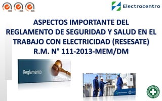 ASPECTOS IMPORTANTE DEL
REGLAMENTO DE SEGURIDAD Y SALUD EN EL
TRABAJO CON ELECTRICIDAD (RESESATE)
R.M. N° 111-2013-MEM/DM
 