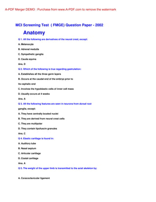 MCI Screening Test ( FMGE) Question Paper - 2002
Anatomy
Q 1. All the following are derivatives of the neural crest, except:
A. Melanocyte
B. Adrenal medulla
C. Sympathetic ganglia
D. Cauda equina
Ans. D
Q 2. Which of the following is true regarding gastrulation:
A. Establishes all the three germ layers
B. Occurs at the caudal end of the embryo prior to
its cephalic end
C. Involves the hypoblastic cells of inner cell mass
D. Usually occurs at 4 weeks
Ans. A
Q 3. All the following features are seen in neurons from dorsal root
ganglia, except:
A. They have centrally located nuclei
B. They are derived from neural crest cells
C. They are multipolar
D. They contain lipofuscin granules
Ans. C
Q 4. Elastic cartilage is found in:
A. Auditory tube
B. Nasal septum
C. Articular cartilage
D. Costal cartilage
Ans. A
Q 5. The weight of the upper limb is transmitted to the axial skeleton by:
A. Coracoclavicular ligament
A-PDF Merger DEMO : Purchase from www.A-PDF.com to remove the watermark
 