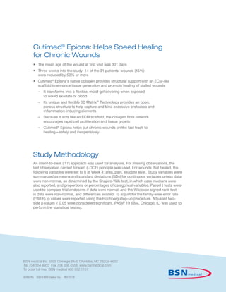 Cutimed®
Epiona: Helps Speed Healing
for Chronic Wounds
•	The mean age of the wound at first visit was 301 days
•	Three weeks into the study, 14 of the 31 patients’ wounds (45%)
were reduced by 50% or more
•	Cutimed®
Epiona’s native collagen provides structural support with an ECM-like
scaffold to enhance tissue generation and promote healing of stalled wounds
	 –	It transforms into a flexible, moist gel covering when exposed
to would exudate or blood
	 –	Its unique and flexible 3D Matrix™
Technology provides an open,
porous structure to help capture and bind excessive proteases and
inflammation-inducing elements
	 –	Because it acts like an ECM scaffold, the collagen fibre network
encourages rapid cell proliferation and tissue growth
	 –	Cutimed®
Epiona helps put chronic wounds on the fast track to
healing—safely and inexpensively
Study Methodology
An intent-to-treat (ITT) approach was used for analyses. For missing observations, the
last observation carried forward (LOCF) principle was used. For wounds that healed, the
following variables were set to 0 at Week 4: area, pain, exudate level. Study variables were
summarized as means and standard deviations (SDs) for continuous variables unless data
were non-normal, as determined by the Shapiro-Wilk test, in which case medians were
also reported, and proportions or percentages of categorical variables. Paired t tests were
used to compare trial endpoints if data were normal, and the Wilcoxon signed rank test
is data were non-normal, and differences existed. To adjust for the family-wise error rate
(FWER), p values were reported using the Hochberg step-up procedure. Adjusted two-
side p values  0.05 were considered significant. PASW 19 (IBM, Chicago, IL) was used to
perform the statistical testing.
62460 RN ©2016 BSN medical Inc. REV 01/16
BSN medical Inc. 5825 Carnegie Blvd. Charlotte, NC 28209-4633
Tel. 704 554 9933 Fax 704 358 4558 www.bsnmedical.com
To order toll-free: BSN medical 800 552 1157
 
