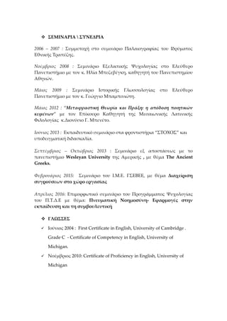  ΣΕΜΙΝΑΡΙΑ  ΣΥΝΕΔΡΙΑ
2006 – 2007 : Συμμετοχή στο σεμινάριο Παλαιογραφίας του Ιδρύματος
Εθνικής Τραπέζης.
Νοέμβριος 2008 : Σεμινάριο Εξελικτικής Ψυχολογίας στο Ελεύθερο
Πανεπιστήμιο με τον κ. Ηλία Μπεζεβέγκη, καθηγητή του Πανεπιστημίου
Αθηνών.
Μάιος 2009 : Σεμινάριο Ιστορικής Γλωσσολογίας στο Ελεύθερο
Πανεπιστήμιο με τον κ. Γεώργιο Μπαμπινιώτη.
Μάιος 2012 : “Μεταφραστική Θεωρία και Πράξη: η απόδοση ποιητικών
κειμένων” με τον Επίκουρο Καθηγητή της Μεσαιωνικής Λατινικής
Φιλολογίας κ.Διονύσιο Γ. Μπενέτο.
Ιούνιος 2013 : Εκπαιδευτικό σεμινάριο στα φροντιστήρια “ΣΤΟΧΟΣ” και
υποδειγματική διδασκαλία.
Σεπτέμβριος – Οκτώβριος 2013 : Σεμινάριο εξ αποστάσεως με το
πανεπιστήμιο Wesleyan University της Αμερικής , με θέμα The Ancient
Greeks.
Φεβρουάριος 2015: Σεμινάριο του Ι.Μ.Ε. ΓΣΕΒΕΕ, με θέμα Διαχείριση
συγρούσεων στο χώρο εργασίας
Απρίλιος 2016: Επιμορφωτικό σεμινάριο του Προγράμματος Ψυχολογίας
του Π.Τ.Δ.Ε με θέμα: Πνευματική Νοημοσύνη- Εφαρμογές στην
εκπαίδευση και τη συμβουλευτική
 ΓΛΩΣΣΕΣ
 Ιούνιος 2004 : First Certificate in English, University of Cambridge .
Grade C - Certificate of Competency in English, University of
Michigan.
 Νοέμβριος 2010: Certificate of Proficiency in English, University of
Michigan
 
