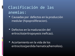 Clasificación de las
anemias:
 Causadas por defectos en la producción
  medular (hipoproliferacion).

 Defectos en la maduración del
  eritrocito(eritropoyesis ineficaz).

 Acortamiento en la vida de los
  eritrocitos(perdida hematica/hemolisis).
 