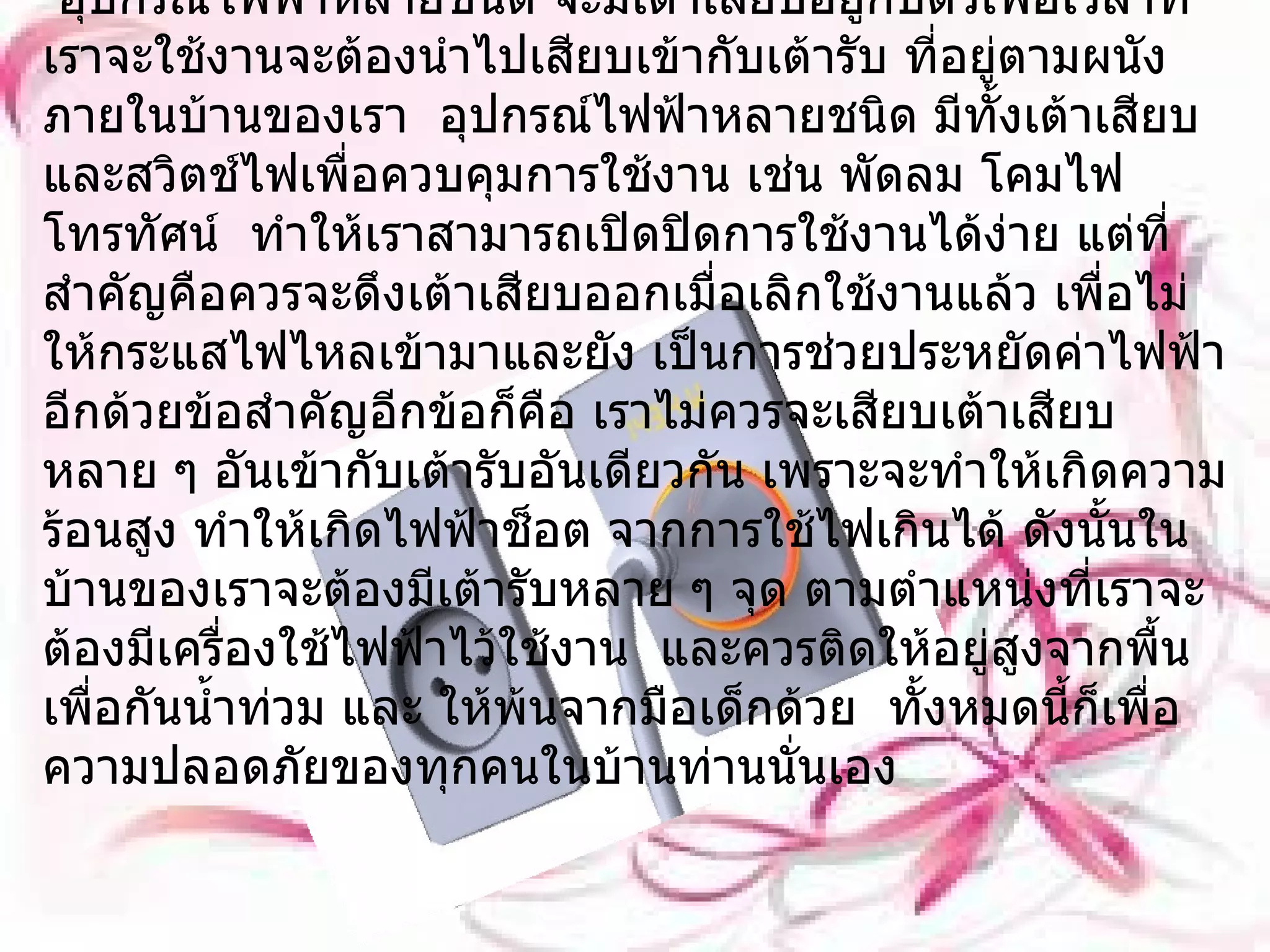เต้ารับและเต้าเสียบ     อุปกรณ์ไฟฟ้าหลายชนิด จะมีเต้าเสียบอยู่กับตัวเพื่อเวลาที่เราจะใช้งานจะต้องนำไปเสียบเข้ากับเต้ารับ ที่อยู่ตามผนังภายในบ้านของเรา  อุปกรณ์ไฟฟ้าหลายชนิด มีทั้งเต้าเสียบและสวิตช์ไฟเพื่อควบคุมการใช้งาน เช่น พัดลม โคมไฟ โทรทัศน์  ทำให้เราสามารถเปิดปิดการใช้งานได้ง่าย แต่ที่สำคัญคือควรจะดึงเต้าเสียบออกเมื่อเลิกใช้งานแล้ว เพื่อไม่ให้กระแสไฟไหลเข้ามาและยัง เป็นการช่วยประหยัดค่าไฟฟ้าอีกด้วยข้อสำคัญอีกข้อก็คือ เราไม่ควรจะเสียบเต้าเสียบหลาย ๆ อันเข้ากับเต้ารับอันเดียวกัน เพราะจะทำให้เกิดความร้อนสูง ทำให้เกิดไฟฟ้าช็อต จากการใช้ไฟเกินได้ ดังนั้นในบ้านของเราจะต้องมีเต้ารับหลาย ๆ จุด ตามตำแหน่งที่เราจะต้องมีเครื่องใช้ไฟฟ้าไว้ใช้งาน  และควรติดให้อยู่สูงจากพื้นเพื่อกันน้ำท่วม และ ให้พ้นจากมือเด็กด้วย  ทั้งหมดนี้ก็เพื่อความปลอดภัยของทุกคนในบ้านท่านนั่นเอง 
