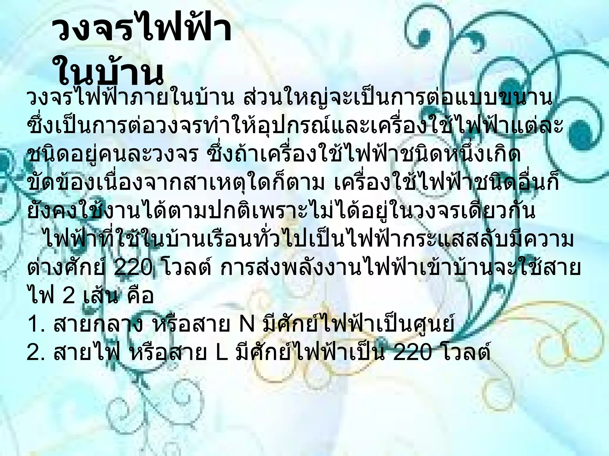 วงจรไฟฟ้าในบ้าน   วงจรไฟฟ้าภายในบ้าน ส่วนใหญ่จะเป็นการต่อแบบขนาน ซึ่งเป็นการต่อวงจรทำให้อุปกรณ์และเครื่องใช้ไฟฟ้าแต่ละชนิดอยู่คนละวงจร ซึ่งถ้าเครื่องใช้ไฟฟ้าชนิดหนึ่งเกิดขัดข้องเนื่องจากสาเหตุใดก็ตาม เครื่องใช้ไฟฟ้าชนิดอื่นก็ยังคงใช้งานได้ตามปกติเพราะไม่ได้อยู่ในวงจรเดียวกัน   ไฟฟ้าที่ใช้ในบ้านเรือนทั่วไปเป็นไฟฟ้ากระแสสลับมีความต่างศักย์  220   โวลต์ การส่งพลังงานไฟฟ้าเข้าบ้านจะใช้สายไฟ  2   เส้น คือ 1 .  สายกลาง หรือสาย  N  มีศักย์ไฟฟ้าเป็นศูนย์ 2 .  สายไฟ หรือสาย  L  มีศักย์ไฟฟ้าเป็น  220   โวลต์  