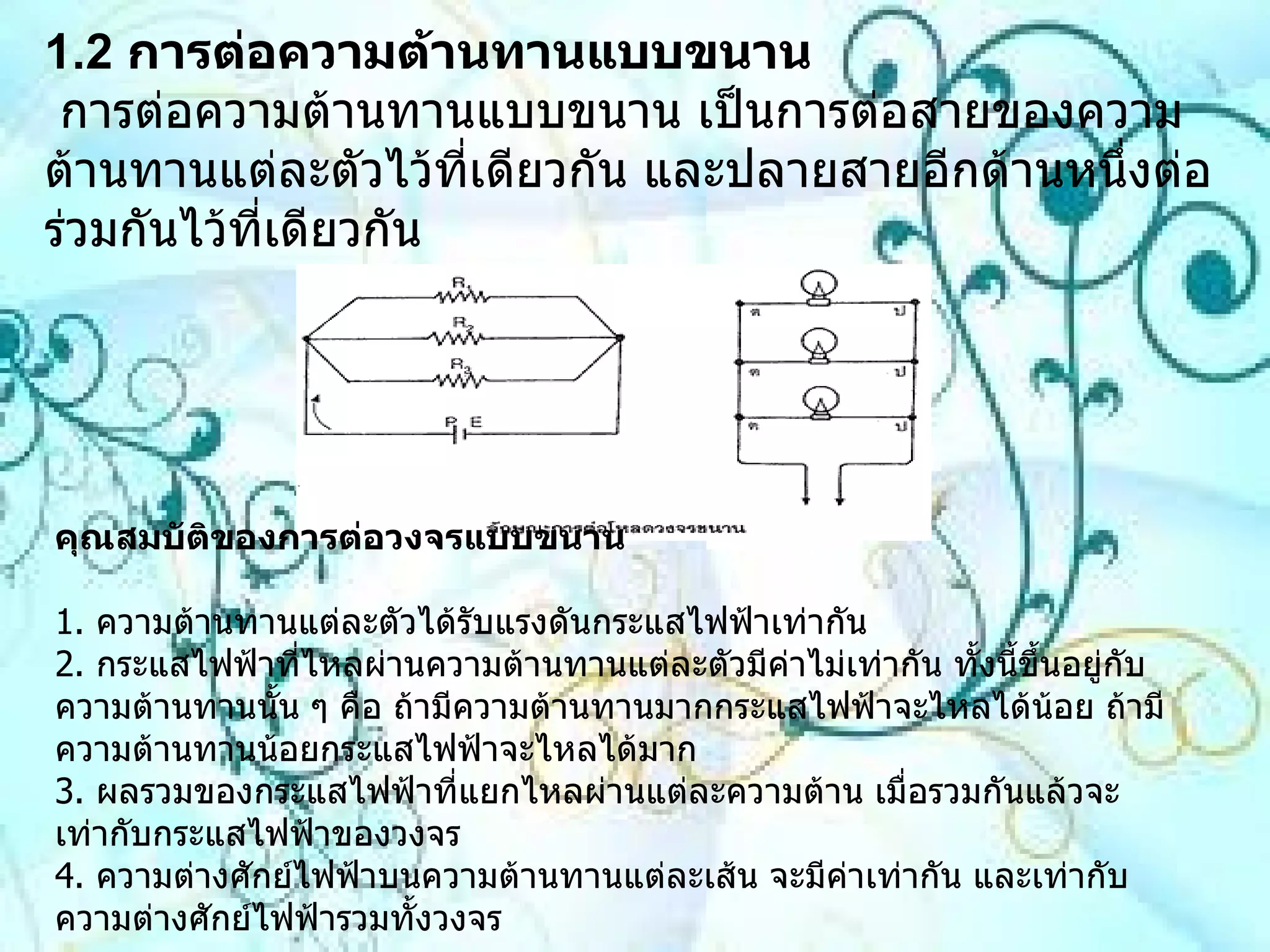 1.2   การต่อความต้านทานแบบขนาน  การต่อความต้านทานแบบขนาน เป็นการต่อสายของความต้านทานแต่ละตัวไว้ที่เดียวกัน และปลายสายอีกด้านหนึ่งต่อร่วมกันไว้ที่เดียวกัน  คุณสมบัติของการต่อวงจรแบบขนาน 1 .  ความต้านทานแต่ละตัวได้รับแรงดันกระแสไฟฟ้าเท่ากัน 2 .  กระแสไฟฟ้าที่ไหลผ่านความต้านทานแต่ละตัวมีค่าไม่เท่ากัน ทั้งนี้ขึ้นอยู่กับความต้านทานนั้น ๆ คือ ถ้ามีความต้านทานมากกระแสไฟฟ้าจะไหลได้น้อย ถ้ามีความต้านทานน้อยกระแสไฟฟ้าจะไหลได้มาก 3 .  ผลรวมของกระแสไฟฟ้าที่แยกไหลผ่านแต่ละความต้าน เมื่อรวมกันแล้วจะเท่ากับกระแสไฟฟ้าของวงจร  4 .  ความต่างศักย์ไฟฟ้าบนความต้านทานแต่ละเส้น จะมีค่าเท่ากัน และเท่ากับความต่างศักย์ไฟฟ้ารวมทั้งวงจร  