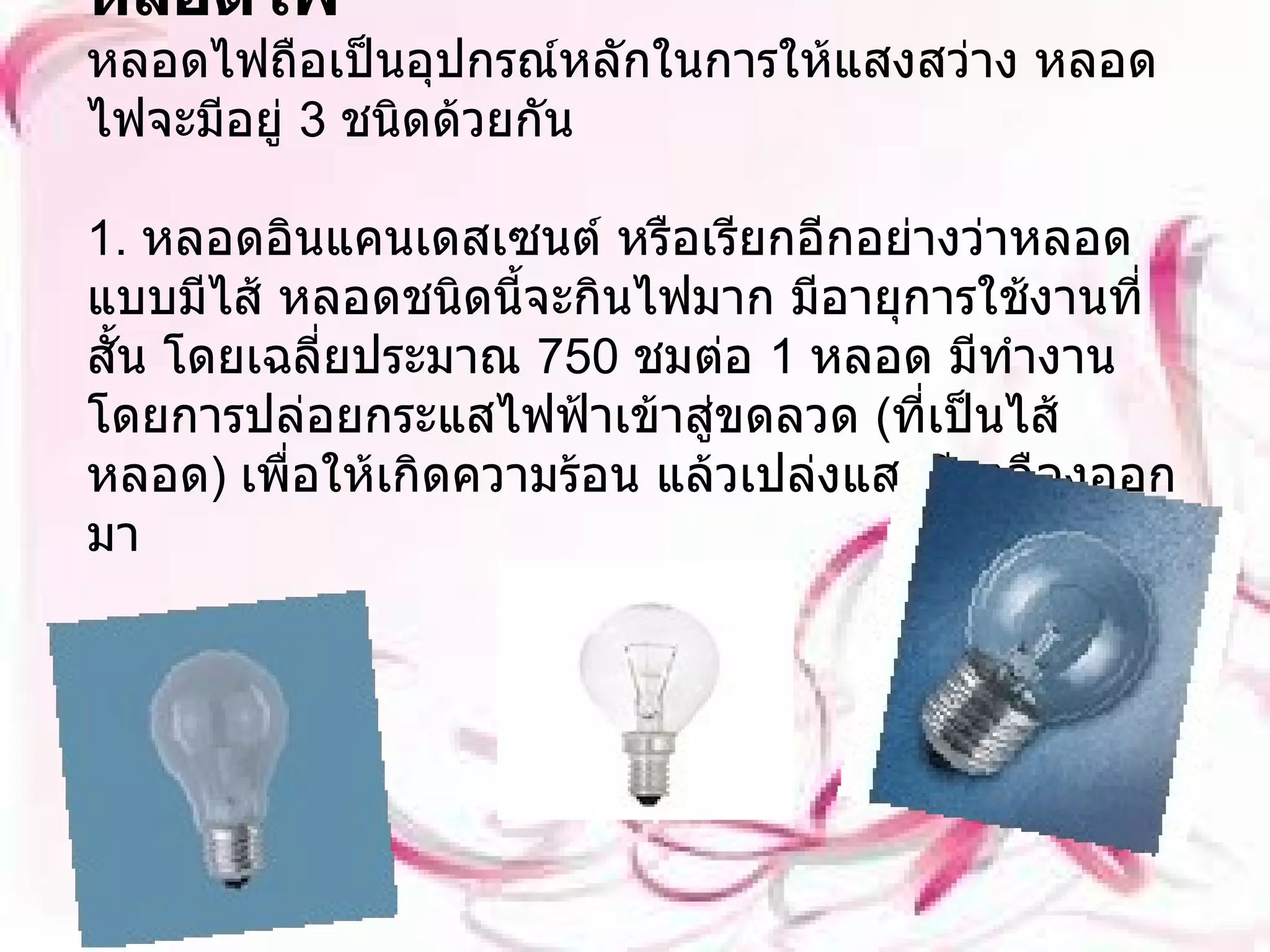 หลอดไฟ หลอดไฟถือเป็นอุปกรณ์หลักในการให้แสงสว่าง หลอดไฟจะมีอยู่  3  ชนิดด้วยกัน 1.  หลอดอินแคนเดสเซนต์ หรือเรียกอีกอย่างว่าหลอดแบบมีไส้ หลอดชนิดนี้จะกินไฟมาก มีอายุการใช้งานที่สั้น โดยเฉลี่ยประมาณ  750  ชมต่อ  1  หลอด มีทำงานโดยการปล่อยกระแสไฟฟ้าเข้าสู่ขดลวด   ( ที่เป็นไส้หลอด )  เพื่อให้เกิดความร้อน แล้วเปล่งแสงสีเหลืองออกมา 