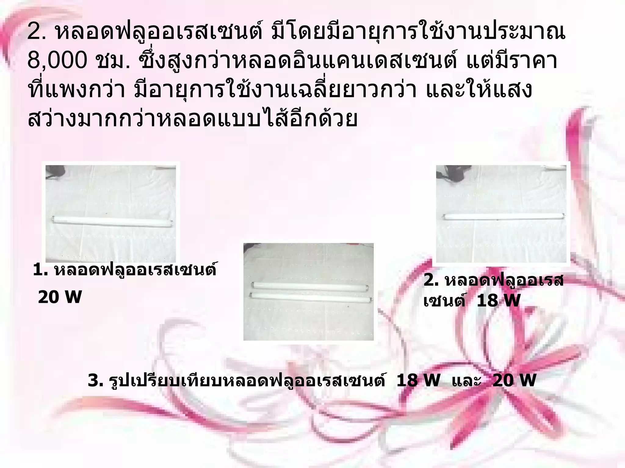 2.  หลอดฟลูออเรสเซนต์ มีโดยมีอายุการใช้งานประมาณ  8,000  ชม .  ซึ่งสูงกว่าหลอดอินแคนเดสเซนต์ แต่มีราคาที่แพงกว่า มีอายุการใช้งานเฉลี่ยยาวกว่า และให้แสงสว่างมากกว่าหลอดแบบไส้อีกด้วย 1.  หลอดฟลูออเรสเซนต์   20 W   2.  หลอดฟลูออเรสเซนต์   18  W   3.  รูปเปรียบเทียบหลอดฟลูออเรสเซนต์   18 W   และ   20 W   