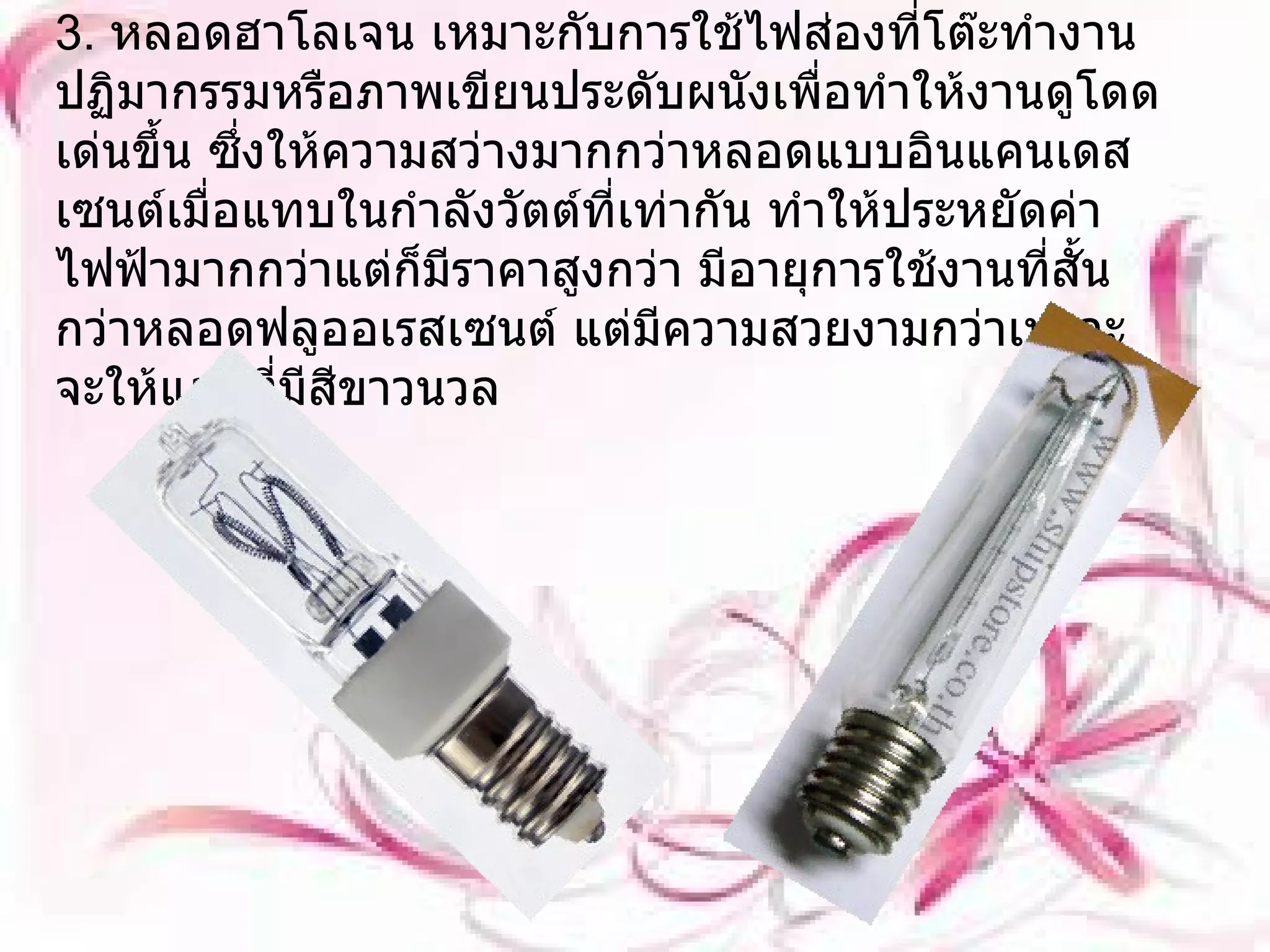 3.  หลอดฮาโลเจน เหมาะกับการใช้ไฟส่องที่โต๊ะทำงาน ปฏิมากรรมหรือภาพเขียนประดับผนังเพื่อทำให้งานดูโดดเด่นขึ้น ซึ่งให้ความสว่างมากกว่าหลอดแบบอินแคนเดสเซนต์เมื่อแทบในกำลังวัตต์ที่เท่ากัน ทำให้ประหยัดค่าไฟฟ้ามากกว่าแต่ก็มีราคาสูงกว่า มีอายุการใช้งานที่สั้นกว่าหลอดฟลูออเรสเซนต์ แต่มีความสวยงามกว่าเพราะจะให้แสงที่มีสีขาวนวล 