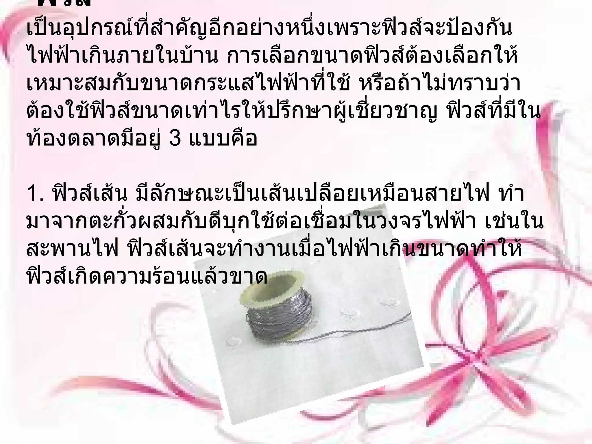 ฟิวส์ เป็นอุปกรณ์ที่สำคัญอีกอย่างหนึ่งเพราะฟิวส์จะป้องกันไฟฟ้าเกินภายในบ้าน การเลือกขนาดฟิวส์ต้องเลือกให้เหมาะสมกับขนาดกระแสไฟฟ้าที่ใช้ หรือถ้าไม่ทราบว่าต้องใช้ฟิวส์ขนาดเท่าไรให้ปรึกษาผู้เชี่ยวชาญ ฟิวส์ที่มีในท้องตลาดมีอยู่  3  แบบคือ 1.  ฟิวส์เส้น มีลักษณะเป็นเส้นเปลือยเหมือนสายไฟ ทำมาจากตะกั่วผสมกับดีบุกใช้ต่อเชื่อมในวงจรไฟฟ้า เช่นในสะพานไฟ ฟิวส์เส้นจะทำงานเมื่อไฟฟ้าเกินขนาดทำให้ฟิวส์เกิดความร้อนแล้วขาด 