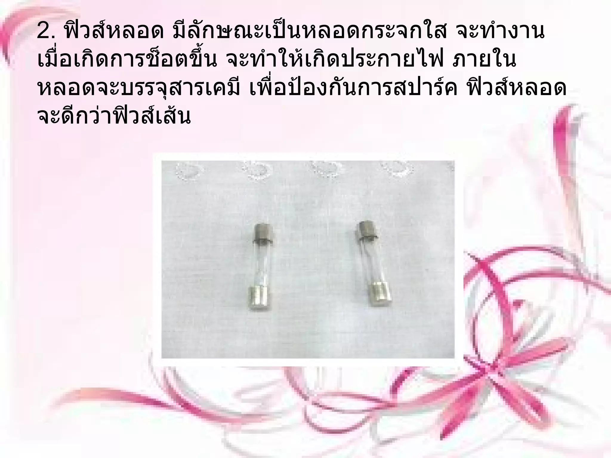 2.  ฟิวส์หลอด มีลักษณะเป็นหลอดกระจกใส จะทำงานเมื่อเกิดการช็อตขึ้น จะทำให้เกิดประกายไฟ ภายในหลอดจะบรรจุสารเคมี เพื่อป้องกันการสปาร์ค ฟิวส์หลอดจะดีกว่าฟิวส์เส้น 