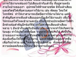 เต้ารับและเต้าเสียบ     อุปกรณ์ไฟฟ้าหลายชนิด จะมีเต้าเสียบอยู่กับตัวเพื่อเวลาที่เราจะใช้งานจะต้องนำไปเสียบเข้ากับเต้ารับ ที่อยู่ตามผนังภายในบ้านของเรา  อุปกรณ์ไฟฟ้าหลายชนิด มีทั้งเต้าเสียบและสวิตช์ไฟเพื่อควบคุมการใช้งาน เช่น พัดลม โคมไฟ โทรทัศน์  ทำให้เราสามารถเปิดปิดการใช้งานได้ง่าย แต่ที่สำคัญคือควรจะดึงเต้าเสียบออกเมื่อเลิกใช้งานแล้ว เพื่อไม่ให้กระแสไฟไหลเข้ามาและยัง เป็นการช่วยประหยัดค่าไฟฟ้าอีกด้วยข้อสำคัญอีกข้อก็คือ เราไม่ควรจะเสียบเต้าเสียบหลาย ๆ อันเข้ากับเต้ารับอันเดียวกัน เพราะจะทำให้เกิดความร้อนสูง ทำให้เกิดไฟฟ้าช็อต จากการใช้ไฟเกินได้ ดังนั้นในบ้านของเราจะต้องมีเต้ารับหลาย ๆ จุด ตามตำแหน่งที่เราจะต้องมีเครื่องใช้ไฟฟ้าไว้ใช้งาน  และควรติดให้อยู่สูงจากพื้นเพื่อกันน้ำท่วม และ ให้พ้นจากมือเด็กด้วย  ทั้งหมดนี้ก็เพื่อความปลอดภัยของทุกคนในบ้านท่านนั่นเอง 