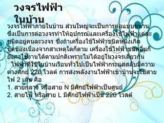 วงจรไฟฟ้าในบ้าน   วงจรไฟฟ้าภายในบ้าน ส่วนใหญ่จะเป็นการต่อแบบขนาน ซึ่งเป็นการต่อวงจรทำให้อุปกรณ์และเครื่องใช้ไฟฟ้าแต่ละชนิดอยู่คนละวงจร ซึ่งถ้าเครื่องใช้ไฟฟ้าชนิดหนึ่งเกิดขัดข้องเนื่องจากสาเหตุใดก็ตาม เครื่องใช้ไฟฟ้าชนิดอื่นก็ยังคงใช้งานได้ตามปกติเพราะไม่ได้อยู่ในวงจรเดียวกัน   ไฟฟ้าที่ใช้ในบ้านเรือนทั่วไปเป็นไฟฟ้ากระแสสลับมีความต่างศักย์  220   โวลต์ การส่งพลังงานไฟฟ้าเข้าบ้านจะใช้สายไฟ  2   เส้น คือ 1 .  สายกลาง หรือสาย  N  มีศักย์ไฟฟ้าเป็นศูนย์ 2 .  สายไฟ หรือสาย  L  มีศักย์ไฟฟ้าเป็น  220   โวลต์  