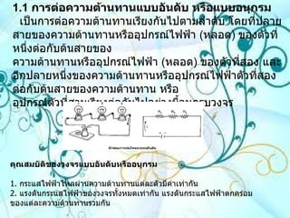 1.1   การต่อความต้านทานแบบอันดับ หรือแบบอนุกรม   เป็นการต่อความต้านทานเรียงกันไปตามลำดับ โดยที่ปลายสายของความต้านทานหรืออุปกรณ์ไฟฟ้า  ( หลอด )  ของตัวที่หนึ่งต่อกับต้นสายของ ความต้านทานหรืออุปกรณ์ไฟฟ้า  ( หลอด )  ของตัวที่สอง และอีกปลายหนึ่งของความต้านทานหรืออุปกรณ์ไฟฟ้าตัวที่สองต่อกับต้นสายของความต้านทาน หรือ อุปกรณ์ตัวที่สามเรียงต่อกันไปอย่างนี้จนครบวงจร คุณสมบัติของวงจรแบบอันดับหรืออนุกรม 1 .  กระแสไฟฟ้าไหลผ่านความต้านทานแต่ละตัวมีค่าเท่ากัน 2 .  แรงดันกระแสไฟฟ้าของวงจรทั้งหมดเท่ากัน แรงดันกระแสไฟฟ้าตกคร่อมของแต่ละความต้านทานรวมกัน  