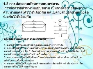 1.2   การต่อความต้านทานแบบขนาน  การต่อความต้านทานแบบขนาน เป็นการต่อสายของความต้านทานแต่ละตัวไว้ที่เดียวกัน และปลายสายอีกด้านหนึ่งต่อร่วมกันไว้ที่เดียวกัน  คุณสมบัติของการต่อวงจรแบบขนาน 1 .  ความต้านทานแต่ละตัวได้รับแรงดันกระแสไฟฟ้าเท่ากัน 2 .  กระแสไฟฟ้าที่ไหลผ่านความต้านทานแต่ละตัวมีค่าไม่เท่ากัน ทั้งนี้ขึ้นอยู่กับความต้านทานนั้น ๆ คือ ถ้ามีความต้านทานมากกระแสไฟฟ้าจะไหลได้น้อย ถ้ามีความต้านทานน้อยกระแสไฟฟ้าจะไหลได้มาก 3 .  ผลรวมของกระแสไฟฟ้าที่แยกไหลผ่านแต่ละความต้าน เมื่อรวมกันแล้วจะเท่ากับกระแสไฟฟ้าของวงจร  4 .  ความต่างศักย์ไฟฟ้าบนความต้านทานแต่ละเส้น จะมีค่าเท่ากัน และเท่ากับความต่างศักย์ไฟฟ้ารวมทั้งวงจร  