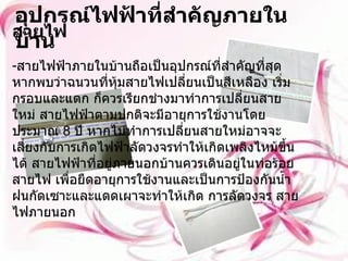 อุปกรณ์ไฟฟ้าที่สำคัญภายในบ้าน สายไฟ   สายไฟฟ้าภายในบ้านถือเป็นอุปกรณ์ที่สำคัญที่สุด หากพบว่าฉนวนที่หุ้มสายไฟเปลี่ยนเป็นสีเหลือง เริ่มกรอบและแตก ก็ควรเรียกช่างมาทำการเปลี่ยนสายใหม่ สายไฟฟ้าตามปกติจะมีอายุการใช้งานโดยประมาณ  8  ปี หากไม่ทำการเปลี่ยนสายใหม่อาจจะเสี่ยงกับการเกิดไฟฟ้าลัดวงจรทำให้เกิดเพลิงไหม้ขึ้นได้ สายไฟฟ้าที่อยู่ภายนอกบ้านควรเดินอยู่ในท่อร้อยสายไฟ เพื่อยืดอายุการใช้งานและเป็นการป้องกันน้ำฝนกัดเซาะและแดดเผาจะทำให้เกิด การลัดวงจร สายไฟภายนอก 