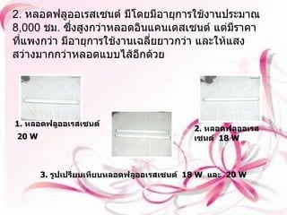 2.  หลอดฟลูออเรสเซนต์ มีโดยมีอายุการใช้งานประมาณ  8,000  ชม .  ซึ่งสูงกว่าหลอดอินแคนเดสเซนต์ แต่มีราคาที่แพงกว่า มีอายุการใช้งานเฉลี่ยยาวกว่า และให้แสงสว่างมากกว่าหลอดแบบไส้อีกด้วย 1.  หลอดฟลูออเรสเซนต์   20 W   2.  หลอดฟลูออเรสเซนต์   18  W   3.  รูปเปรียบเทียบหลอดฟลูออเรสเซนต์   18 W   และ   20 W   