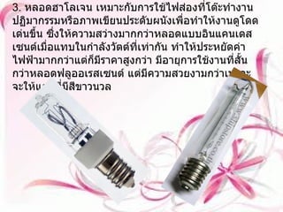 3.  หลอดฮาโลเจน เหมาะกับการใช้ไฟส่องที่โต๊ะทำงาน ปฏิมากรรมหรือภาพเขียนประดับผนังเพื่อทำให้งานดูโดดเด่นขึ้น ซึ่งให้ความสว่างมากกว่าหลอดแบบอินแคนเดสเซนต์เมื่อแทบในกำลังวัตต์ที่เท่ากัน ทำให้ประหยัดค่าไฟฟ้ามากกว่าแต่ก็มีราคาสูงกว่า มีอายุการใช้งานที่สั้นกว่าหลอดฟลูออเรสเซนต์ แต่มีความสวยงามกว่าเพราะจะให้แสงที่มีสีขาวนวล 