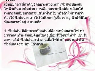 ฟิวส์ เป็นอุปกรณ์ที่สำคัญอีกอย่างหนึ่งเพราะฟิวส์จะป้องกันไฟฟ้าเกินภายในบ้าน การเลือกขนาดฟิวส์ต้องเลือกให้เหมาะสมกับขนาดกระแสไฟฟ้าที่ใช้ หรือถ้าไม่ทราบว่าต้องใช้ฟิวส์ขนาดเท่าไรให้ปรึกษาผู้เชี่ยวชาญ ฟิวส์ที่มีในท้องตลาดมีอยู่  3  แบบคือ 1.  ฟิวส์เส้น มีลักษณะเป็นเส้นเปลือยเหมือนสายไฟ ทำมาจากตะกั่วผสมกับดีบุกใช้ต่อเชื่อมในวงจรไฟฟ้า เช่นในสะพานไฟ ฟิวส์เส้นจะทำงานเมื่อไฟฟ้าเกินขนาดทำให้ฟิวส์เกิดความร้อนแล้วขาด 