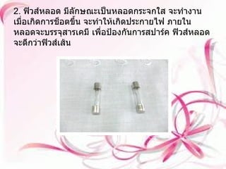 2.  ฟิวส์หลอด มีลักษณะเป็นหลอดกระจกใส จะทำงานเมื่อเกิดการช็อตขึ้น จะทำให้เกิดประกายไฟ ภายในหลอดจะบรรจุสารเคมี เพื่อป้องกันการสปาร์ค ฟิวส์หลอดจะดีกว่าฟิวส์เส้น 