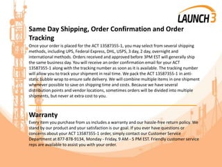 Same Day Shipping, Order Confirmation and Order
Tracking
Once your order is placed for the ACT 13587355-1, you may select from several shipping
methods, including UPS, Federal Express, DHL, USPS, 3 day, 2 day, overnight and
international methods. Orders received and approved before 3PM EST will generally ship
the same business day. You will receive an order confirmation email for your ACT
13587355-1 along with the tracking number as soon as it is available. The tracking number
will allow you to track your shipment in real time. We pack the ACT 13587355-1 in anti-
static bubble wrap to ensure safe delivery. We will combine multiple items in one shipment
whenever possible to save on shipping time and costs. Because we have several
distribution points and vendor locations, sometimes orders will be divided into multiple
shipments, but never at extra cost to you.
_______________________________________
Warranty
Every item you purchase from us includes a warranty and our hassle-free return policy. We
stand by our product and your satisfaction is our goal. If you ever have questions or
concerns about your ACT 13587355-1 order, simply contact our Customer Service
Department at 877-878-9134, Monday - Friday, 9 AM - 5 PM EST. Friendly customer service
reps are available to assist you with your order.
 