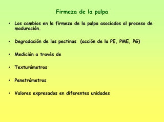 Firmeza de la pulpa
• Los cambios en la firmeza de la pulpa asociados al proceso de
maduración.
• Degradación de las pectinas (acción de la PE, PME, PG)
• Medición a través de
• Texturómetros
• Penetrómetros
• Valores expresados en diferentes unidades
 