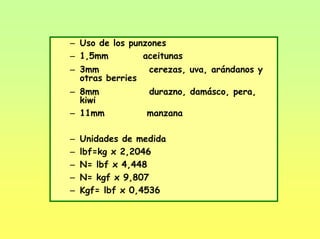 – Uso de los punzones
– 1,5mm aceitunas
– 3mm cerezas, uva, arándanos y
otras berries
– 8mm durazno, damásco, pera,
kiwi
– 11mm manzana
– Unidades de medida
– lbf=kg x 2,2046
– N= lbf x 4,448
– N= kgf x 9,807
– Kgf= lbf x 0,4536
 