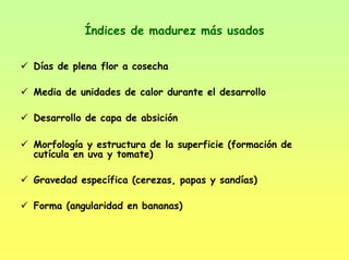 Índices de madurez más usados
Días de plena flor a cosecha
Media de unidades de calor durante el desarrollo
Desarrollo de capa de absición
Morfología y estructura de la superficie (formación de
cutícula en uva y tomate)
Gravedad específica (cerezas, papas y sandías)
Forma (angularidad en bananas)
 