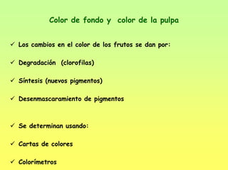 Color de fondo y color de la pulpa
Los cambios en el color de los frutos se dan por:
Degradación (clorofilas)
Síntesis (nuevos pigmentos)
Desenmascaramiento de pigmentos
Se determinan usando:
Cartas de colores
Colorímetros
 