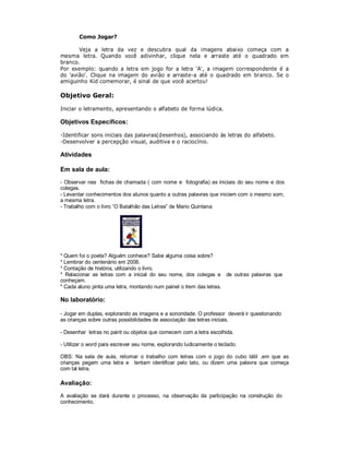 Como Jogar?

       Veja a letra da vez e descubra qual da imagens abaixo começa com a
mesma letra. Quando você adivinhar, clique nela e arraste até o quadrado em
branco.
Por exemplo: quando a letra em jogo for a letra 'A', a imagem correspondente é a
do 'avião'. Clique na imagem do avião e arraste-a até o quadrado em branco. Se o
amiguinho Kid comemorar, é sinal de que você acertou!

Objetivo Geral:

Iniciar o letramento, apresentando o alfabeto de forma lúdica.

Objetivos Específicos:

-Identificar sons iniciais das palavras(desenhos), associando às letras do alfabeto.
-Desenvolver a percepção visual, auditiva e o raciocínio.

Atividades

Em sala de aula:
- Observar nas fichas de chamada ( com nome e fotografia) as iniciais do seu nome e dos
colegas.
- Levantar conhecimentos dos alunos quanto a outras palavras que iniciem com o mesmo som,
a mesma letra.
- Trabalho com o livro “O Batalhão das Letras” de Mario Quintana




* Quem foi o poeta? Alguém conhece? Sabe alguma coisa sobre?
* Lembrar do centenário em 2006.
* Contação de história, utilizando o livro.
* Relacionar as letras com a inicial do seu nome, dos colegas e de outras palavras que
conheçam.
* Cada aluno pinta uma letra, montando num painel o trem das letras.

No laboratório:

- Jogar em duplas, explorando as imagens e a sonoridade. O professor deverá ir questionando
as crianças sobre outras possibilidades de associação das letras iniciais.

- Desenhar letras no paint ou objetos que comecem com a letra escolhida.

- Utilizar o word para escrever seu nome, explorando ludicamente o teclado.

OBS: Na sala de aula, retomar o trabalho com letras com o jogo do cubo tátil ,em que as
crianças pegam uma letra e tentam identificar pelo tato, ou dizem uma palavra que começa
com tal letra.

Avaliação:
A avaliação se dará durante o processo, na observação da participação na construção do
conhecimento.
 
