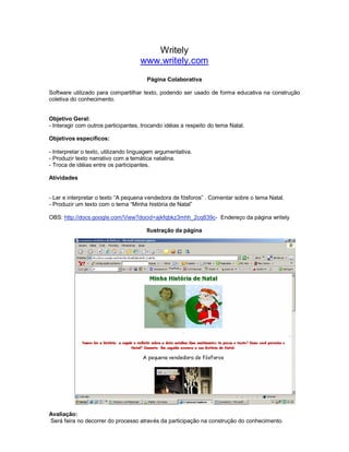 Writely
                                     www.writely.com
                                       Página Colaborativa

Software utilizado para compartilhar texto, podendo ser usado de forma educativa na construção
coletiva do conhecimento.


Objetivo Geral:
- Interagir com outros participantes, trocando idéias a respeito do tema Natal.

Objetivos específicos:

- Interpretar o texto, utilizando linguagem argumentativa.
- Produzir texto narrativo com a temática natalina.
- Troca de idéias entre os participantes.

Atividades


- Ler e interpretar o texto “A pequena vendedora de fósforos” . Comentar sobre o tema Natal.
- Produzir um texto com o tema “Minha história de Natal”

OBS: http://docs.google.com/View?docid=ajkfqbkz3mhh_2cq839c- Endereço da página writely

                                       Ilustração da página




Avaliação:
Será feira no decorrer do processo através da participação na construção do conhecimento.
 