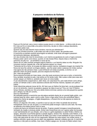 A pequena vendedora de fósforos




Fazia um frio terrível; caia a neve e estava quase escuro; a noite descia - a última noite do ano.
Em meio ao frio e à escuridão uma pobre menininha, de pés no chão e cabeça descoberta,
caminhava pelas ruas.
Quando saiu de casa decerto trazia chinelos; mas de que adiantavam?
Eram uns chinelos enormes, e até então sua mãe os havia usado, tão grandes eram.
A menininha os perdera quando escorregara na estrada, onde duas carruagens passaram
terrivelmente depressa, sacolejando.
Um dos chinelos não mais foi encontrado, e um menino se apoderara do outro e fugira correndo.
Pensou poder usá-lo como berço, quando um dia tivesse filhos. Depois disso a menininha
caminhou de pés nus - já vermelhos e roxos de frio.
Dentro de um velho avental carregava alguns fósforos, e um feixinho deles na mão. Ninguém lhe
comprara nenhum naquele dia, e ela não ganhara sequer um níquel.
Tremendo de frio e fome, lá ia quase de rastos a pobre menina, verdadeira imagem da miséria! Os
flocos de neve lhe cobriam os longos cabelos , que lhe caíam sobre o pescoço em lindos cachos;
mas agora ela não pensava nisso. Luzes brilhavam em todas as janelas, e enchia o ar um
delicioso cheiro de ganso assado, pois era véspera de Ano-Novo.
Sim: nisso ela pensava!
Numa esquina formada por duas casas, uma das quais avançava mais que a outra, a menininha
ficou sentada; levantara os pés, mas sentia um frio ainda maior. Não ousava voltar para casa sem
vender sequer um fósforo e, portanto sem levar um único tostão.
O pai naturalmente a espancaria e, além disso, em casa fazia frio, pois nada tinham como abrigo,
exceto um telhado onde o vento assobiava através das frinchas maiores, tapadas com palha e
trapos.
Suas mãozinhas estavam duras de frio. Ah! bem que um fósforo lhe faria bem, se ela pudesse tirar
só um do embrulho, riscá-lo na parede e aquecer as mãos à sua luz! Tirou um: trec! O fósforo
lançou faíscas, acendeu-se. Era uma cálida chama luminosa; parecia uma vela pequenina quando
ela o abrigou na mão em concha...
Que luz maravilhosa!
Na realidade parecia à menininha que ela estava sentada diante de um grande fogão polido, com
lustrosa base de cobre, assim como a coifa. Como o fogo ardia! Como era confortável! Mas a
pequenina chama se apagou, o fogão desapareceu, e ficaram-lhe na mão apenas os restos do
fósforo queimado.
Riscou um segundo. Ele ardeu, e quando a sua luz caiu em cheio na parede ela se tornou
transparente como um véu de gaze, e a menininha pôde enxergar a sala do outro lado. Na mesa
se estendia uma toalha branca como a neve,
e sobre ela havia um brilhante serviço de jantar. O ganso assado fumegava maravilhosamente,
recheado de maçãs e ameixas pretas. Ainda mais maravilhoso era ver o ganso saltar da travessa
e sair bamboleando em sua direção, com a faca e o garfo espetados no peito! Então o fósforo se
apagou, deixando à sua frente apenas a parede áspera, úmida e fria. Acendeu outro fósforo, e se
viu sentada debaixo de uma linda árvore de Natal. Era maior e mais enfeitada do que a árvore que
tinha visto pela porta de vidro do rico negociante. Milhares de velas ardiam nos verdes ramos, e
cartões coloridos, iguais aos que se vêem nas papelarias, estavam voltados para ela. A menininha
espichou a mão para os cartões, mas nisso o fósforo apagou-se. As luzes do Natal subiam mais
 