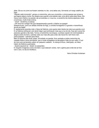 altas. Ela as via como se fossem estrelas no céu: uma delas caiu, formando um longo rastilho de
fogo.
"Alguém está morrendo", pensou a menininha, pois sua vovozinha, a única pessoa que amara e
que agora estava morta, lhe dissera que quando uma estrela cala, uma alma subia para Deus. Ela
riscou outro fósforo na parede; ele se acendeu e, à sua luz, a avozinha da menina apareceu clara
e luminosa, muito linda e terna.
- Vovó! - exclamou a criança.
- Oh! leva-me contigo! Sei que desaparecerás quando o fósforo se apagar!
Dissipar-te-ás, como as cálidas chamas do fogo, a comida fumegante e a grande e maravilhosa
árvore de Natal!
E rapidamente acendeu todo o feixe de fósforos, pois queria reter diante da vista sua querida vovó.
E os fósforos brilhavam com tanto fulgor que iluminavam mais que a luz do dia. Sua avó nunca lhe
parecera grande e tão bela. Tornou a menininha nos braços, e ambas voaram em luminosidade e
alegria acima da terra, subindo cada vez mais alto para onde não havia frio nem fome nem
preocupações - subindo para Deus.
Mas na esquina das duas casas, encostada na parede, ficou sentada a pobre menininha de
rosadas faces e boca sorridente, que a morte enregelara na derradeira noite do ano velho. O sol
do novo ano se levantou sobre um pequeno cadáver. A criança lá ficou, inteiriçada, um feixe
inteiro de fósforos queimados.
- Queria aquecer-se - diziam os passantes.
E ninguém imaginava como era belo o que estavam vendo, nem a glória para onde ela se fora
com a avó, no dia do AnoNovo.

                                                                          Hans Christian Andersen
 