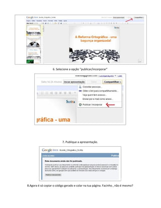 6. Selecione a opção “publicar/incorporar”




                          7. Publique a apresentação.




8.Agora é só copiar o código gerado e colar na tua página. Facinho , não é mesmo?
 